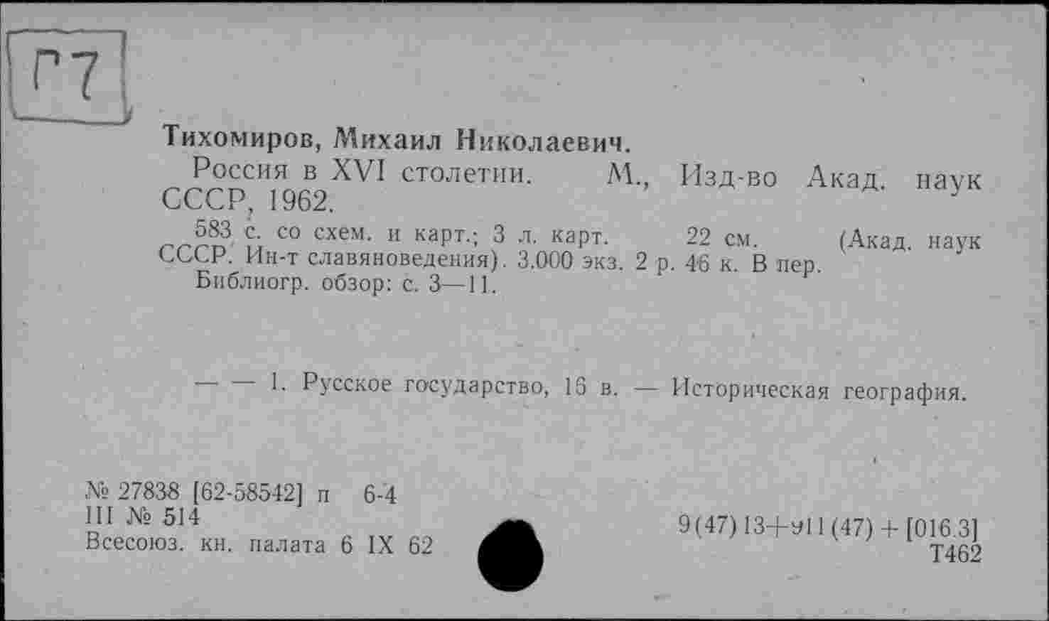 ﻿П к____ V
Тихомиров, Михаил Николаевич.
Россия в XVI столетии. М., Изд-во Акад наук
СССР, 1962.	у
5®. ™ Со схем- и карт'; 3 л- каРт- 22 см- (Акад, наук
СССР. Ин-т славяноведения). 3.000 экз. 2 р. 46 к. В пер
Библиогр. обзор: с. 3—11.
1. Русское государство, 16 в. Историческая география.
№ 27838 [62-58542] п 6-4 III № 514 Всесоюз. кн. палата 6 IX 62	ХЪ.	9(47)13+^11(47)+ [016.3] Т462